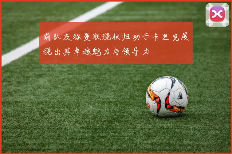 前队友称曼联现状归功于卡里克展现出其卓越魅力与领导力