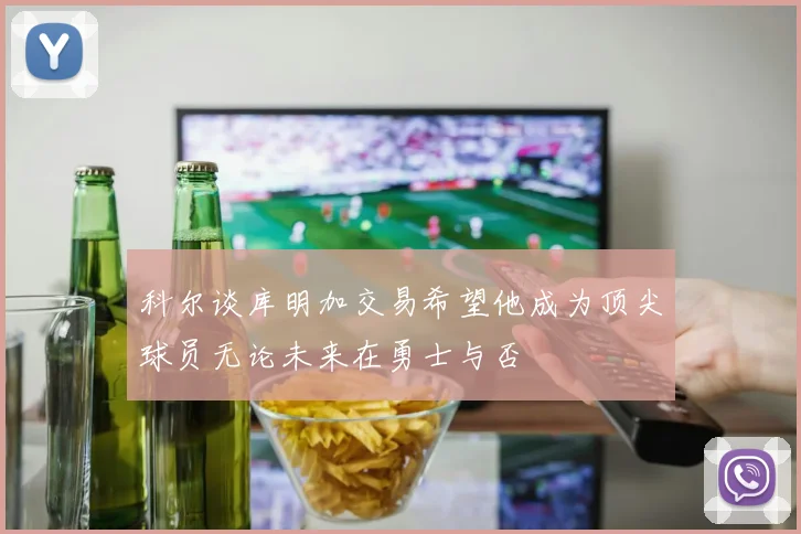 科尔谈库明加交易希望他成为顶尖球员无论未来在勇士与否
