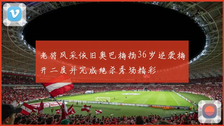 老将风采依旧奥巴梅扬36岁逆袭梅开二度并完成绝杀秀场精彩
