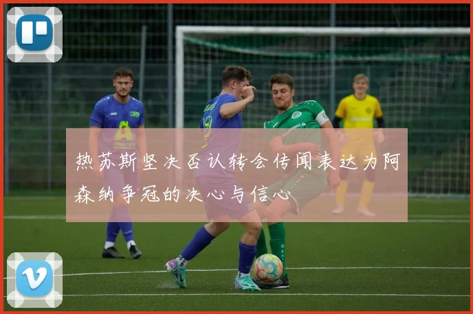 热苏斯坚决否认转会传闻表达为阿森纳争冠的决心与信心