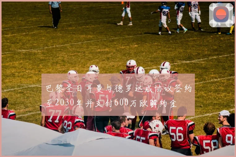 巴黎圣日耳曼与德罗达成协议签约至2030年并支付600万欧解约金