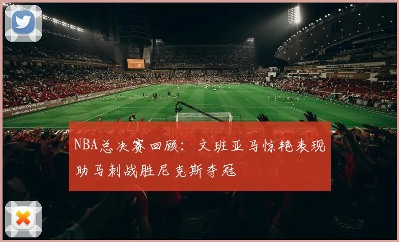 NBA总决赛回顾：文班亚马惊艳表现助马刺战胜尼克斯夺冠