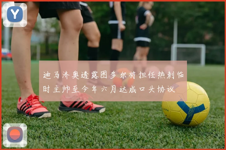 迪马济奥透露图多尔将担任热刺临时主帅至今年六月达成口头协议