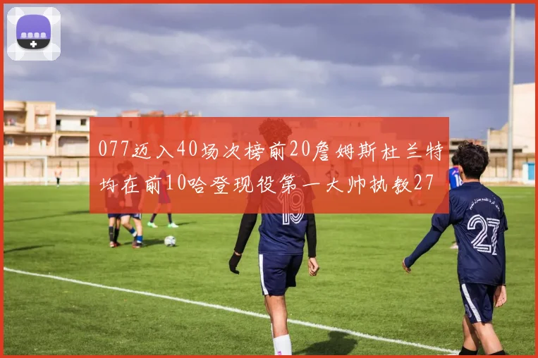 077迈入40场次榜前20詹姆斯杜兰特均在前10哈登现役第一大帅执教271场次
