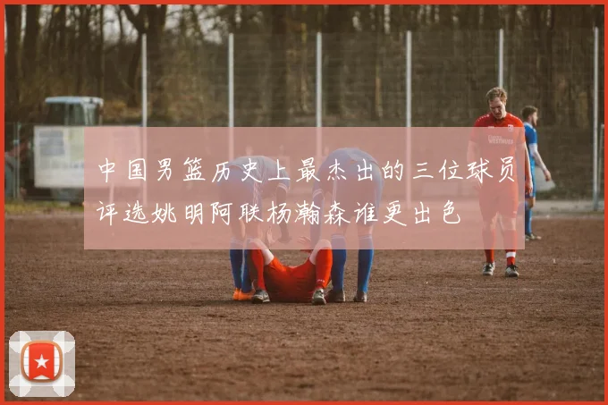 中国男篮历史上最杰出的三位球员评选姚明阿联杨瀚森谁更出色